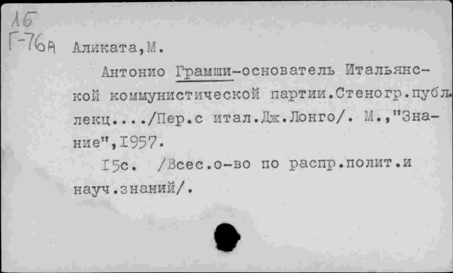 ﻿яг
Г"76р|
Аликата,М.
Антонио Грамши-основатель Итальянской коммунистической партии. Ст ено гр. пуб л. лекц..../Пер.с итал.Дж.Лонго/. М.,"Знание", 1957-
15с. /Всес.о-во по распр.полит.и науч.знаний/.